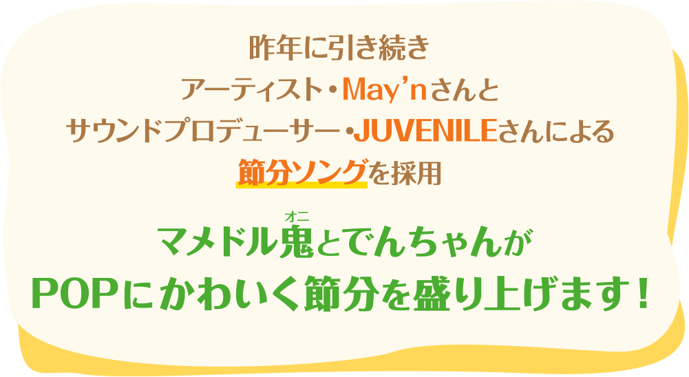 昨年に引き続き、アーティスト・May'nさんとサウンドプロデューサー・JUVENILEさんが 手掛けるオリジナル節分ソングを採用　マメドル鬼とでんちゃんがPOPにかわいく盛り上げます!